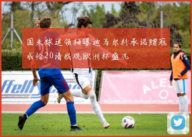 国米球迷领袖曝迪马尔科承诺赠冠戒恰20请我观欧洲杯盛况