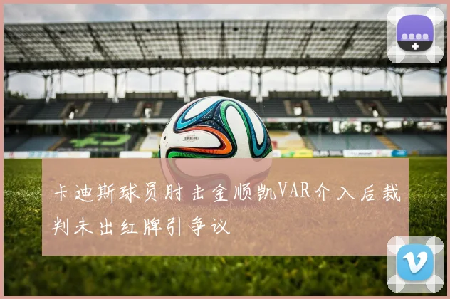 卡迪斯球员肘击金顺凯VAR介入后裁判未出红牌引争议