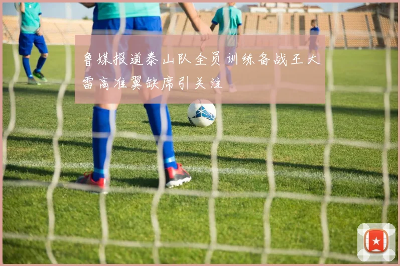 鲁媒报道泰山队全员训练备战王大雷高准翼缺席引关注