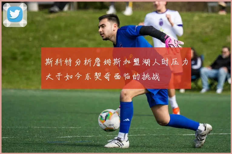 斯科特分析詹姆斯加盟湖人时压力大于如今东契奇面临的挑战