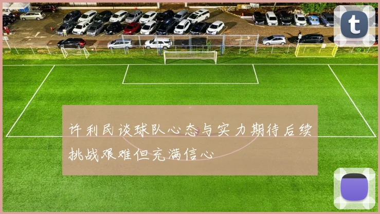 许利民谈球队心态与实力期待后续挑战艰难但充满信心