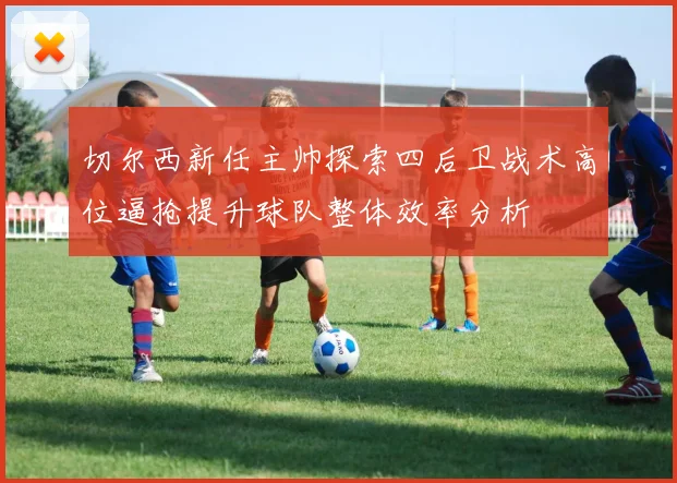 切尔西新任主帅探索四后卫战术高位逼抢提升球队整体效率分析