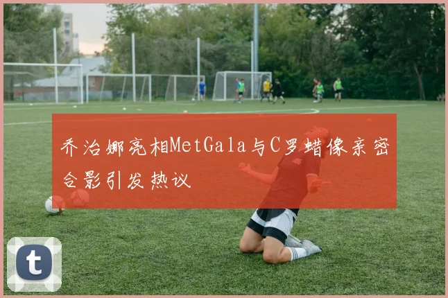 乔治娜亮相MetGala与C罗蜡像亲密合影引发热议