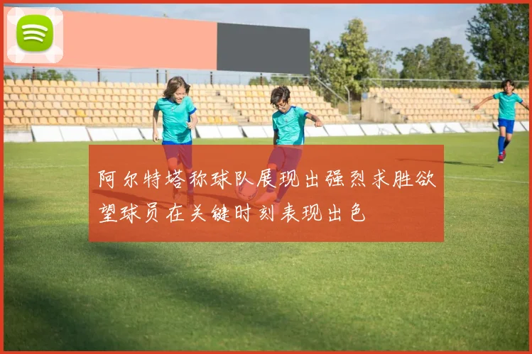 阿尔特塔称球队展现出强烈求胜欲望球员在关键时刻表现出色