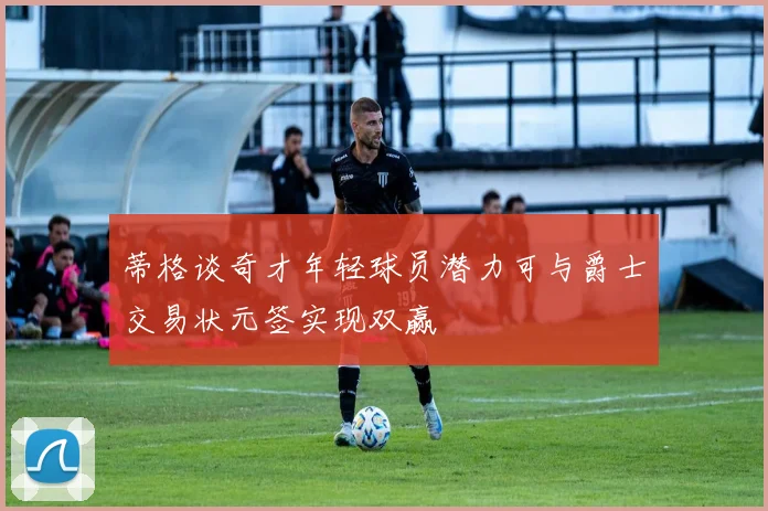 蒂格谈奇才年轻球员潜力可与爵士交易状元签实现双赢