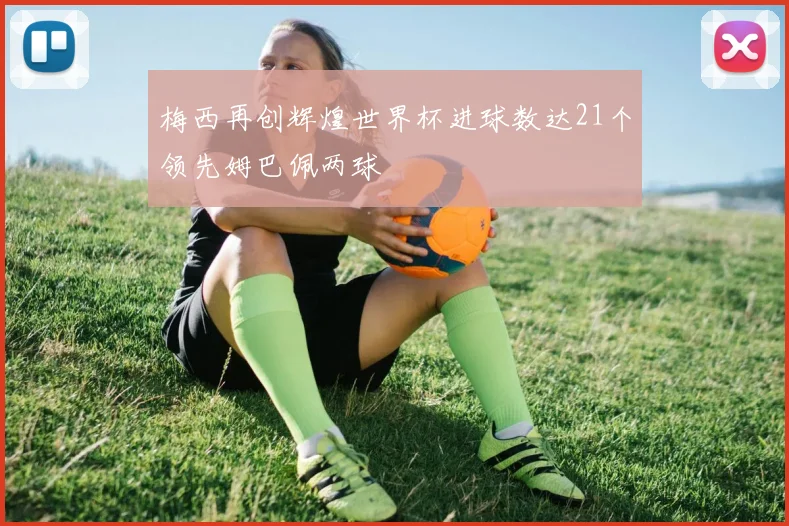 梅西再创辉煌世界杯进球数达21个领先姆巴佩两球