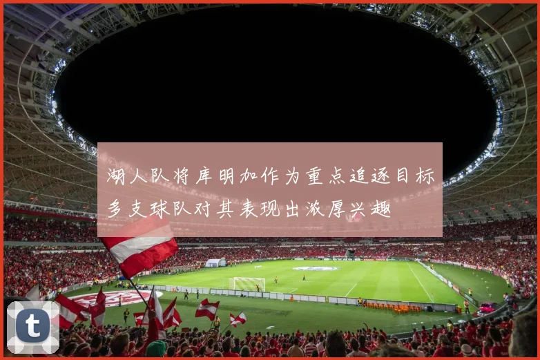 湖人队将库明加作为重点追逐目标多支球队对其表现出浓厚兴趣