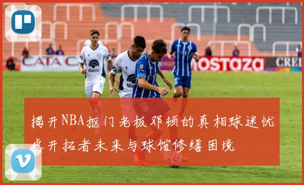 揭开NBA抠门老板邓顿的真相球迷忧虑开拓者未来与球馆修缮困境