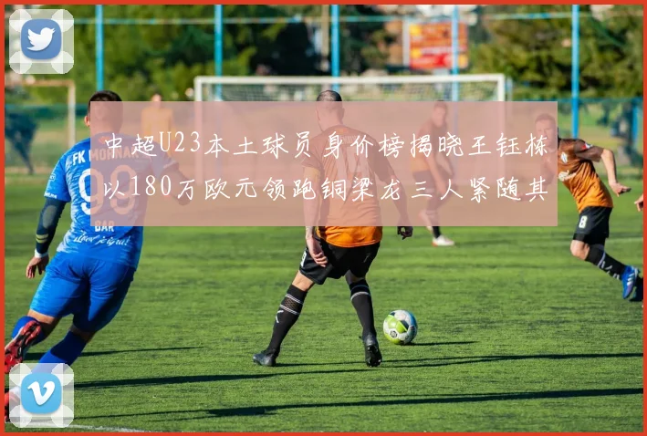 中超U23本土球员身价榜揭晓王钰栋以180万欧元领跑铜梁龙三人紧随其后