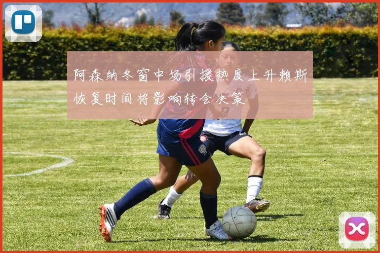 阿森纳冬窗中场引援热度上升赖斯恢复时间将影响转会决策