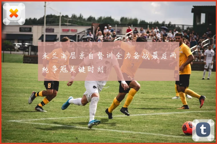 米兰高层亲自督训全力备战最后两轮争冠关键时刻
