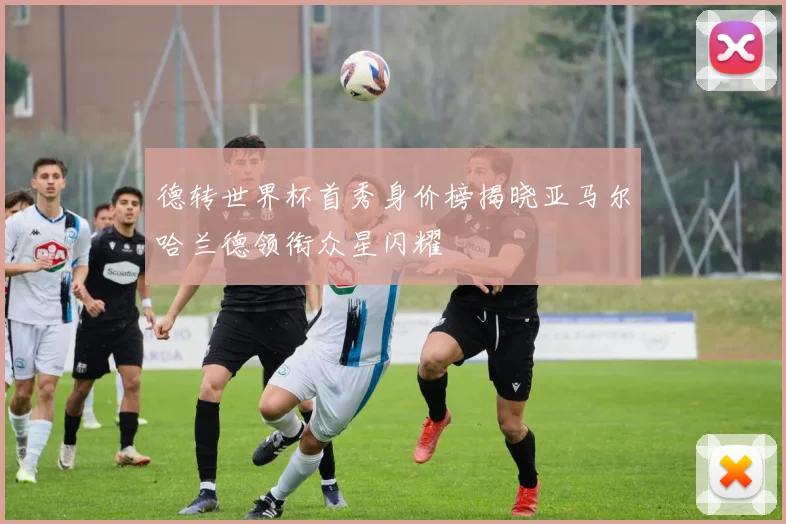 德转世界杯首秀身价榜揭晓亚马尔哈兰德领衔众星闪耀