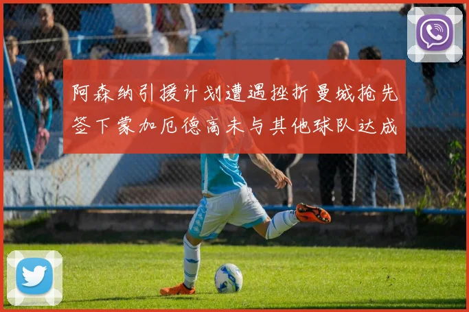 阿森纳引援计划遭遇挫折曼城抢先签下蒙加厄德高未与其他球队达成协议