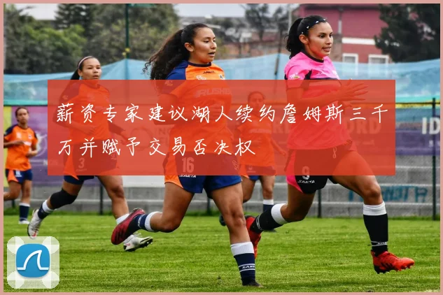 薪资专家建议湖人续约詹姆斯三千万并赋予交易否决权