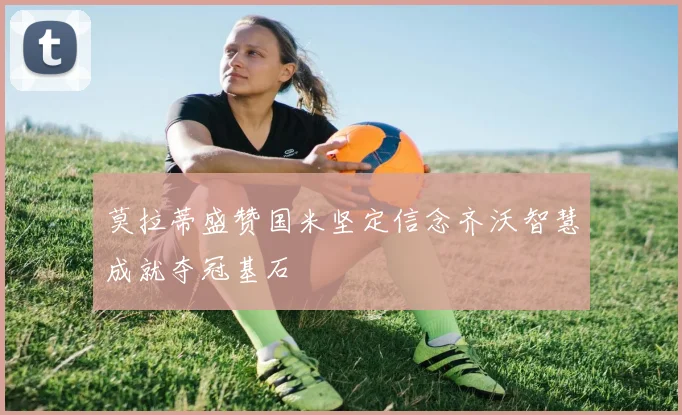 莫拉蒂盛赞国米坚定信念齐沃智慧成就夺冠基石