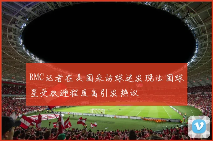 RMC记者在美国采访球迷发现法国球星受欢迎程度高引发热议