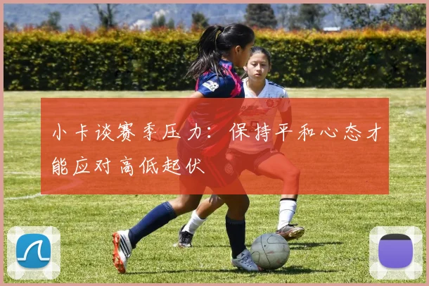 小卡谈赛季压力：保持平和心态才能应对高低起伏