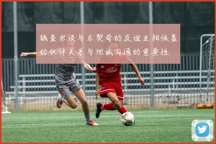 钱查尔谈与东契奇的友谊互相依靠的伙伴关系与坦诚沟通的重要性