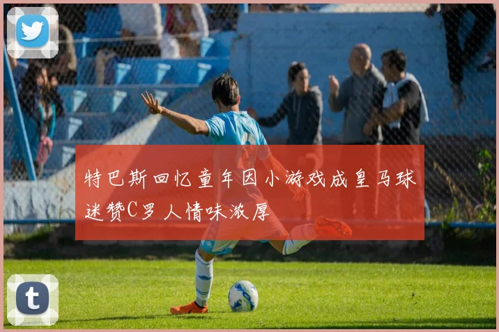 特巴斯回忆童年因小游戏成皇马球迷赞C罗人情味浓厚