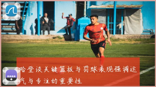 哈登谈关键篮板与罚球表现强调运气与专注的重要性