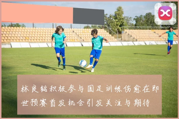 林良铭积极参与国足训练伤愈在即世预赛首发机会引发关注与期待