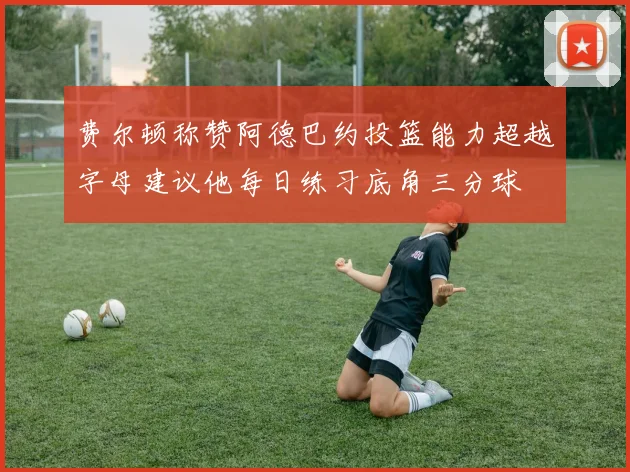 费尔顿称赞阿德巴约投篮能力超越字母建议他每日练习底角三分球
