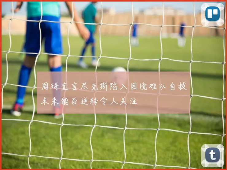 周琦直言尼克斯陷入困境难以自拔未来能否逆转令人关注